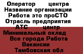 Оператор Call-центра › Название организации ­ Работа-это проСТО › Отрасль предприятия ­ АТС, call-центр › Минимальный оклад ­ 1 - Все города Работа » Вакансии   . Тамбовская обл.,Моршанск г.